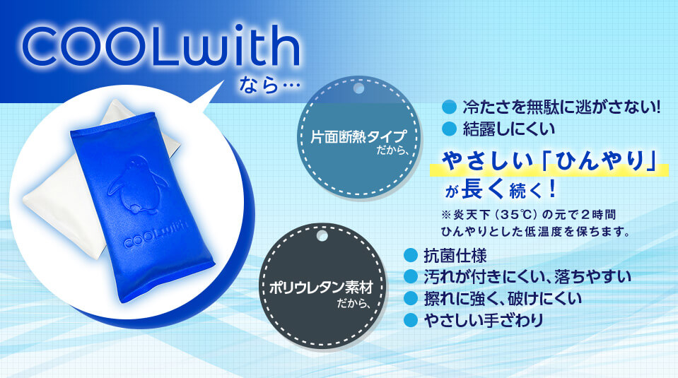 COOLwithなら… 片面断熱タイプだから、・冷たさを無駄に逃さない！ ・結露しにくい やさしい「ひんやり」が長く続く！ ※炎天下（35℃）の元で２時間ひんやりとして低音度を保ちます。 ポリウレタン素材だから、・抗菌仕様 汚れが付きにくい、落ちやすい ・擦れに強く、破けにくい ・やさしい手ざわり