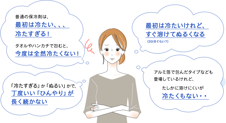 普通の保冷剤は、最初は冷たい、、、冷たすぎる！タオルやハンカチで包むと、今度は全然冷たくない！最初は冷たいけれど、すぐ溶けてぬるくなる（30分ぐらい？）「冷たすぎる」か「ぬるい」かで、丁度いい「ひんやり」が長く続かない アルミ箔で包んだタイプなども登場しているけれど、たしかに溶けにくいが冷たくもない・・